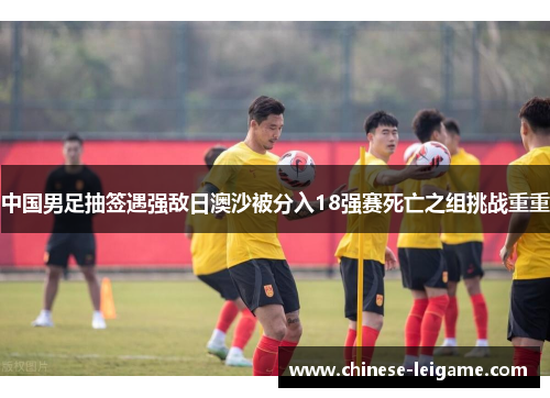 中国男足抽签遇强敌日澳沙被分入18强赛死亡之组挑战重重 中国男足抽签遇强敌日澳沙被分入18强赛死亡之组挑战重重