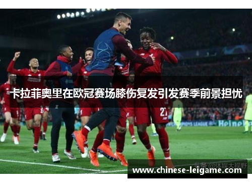 卡拉菲奥里在欧冠赛场膝伤复发引发赛季前景担忧 卡拉菲奥里在欧冠赛场膝伤复发引发赛季前景担忧