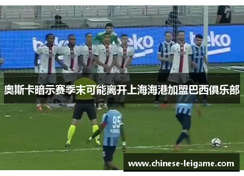 奥斯卡暗示赛季末可能离开上海海港加盟巴西俱乐部