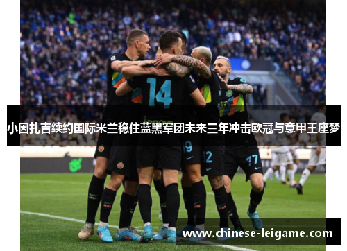 小因扎吉续约国际米兰稳住蓝黑军团未来三年冲击欧冠与意甲王座梦 小因扎吉续约国际米兰稳住蓝黑军团未来三年冲击欧冠与意甲王座梦