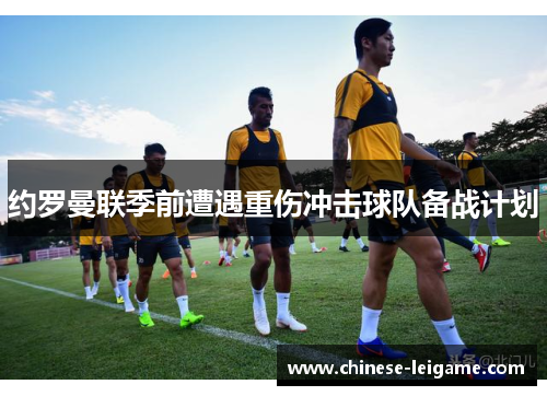 约罗曼联季前遭遇重伤冲击球队备战计划